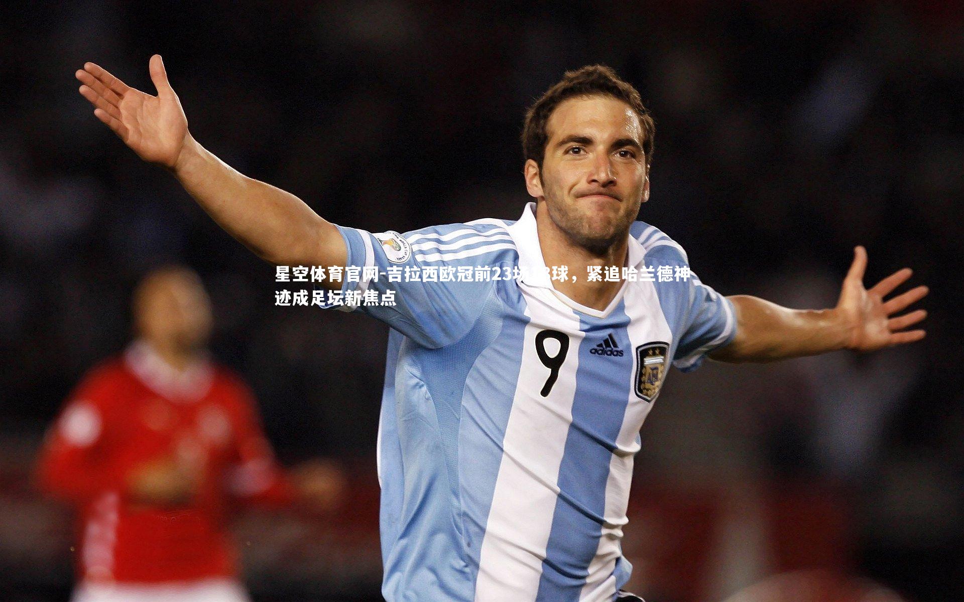 吉拉西欧冠前23场18球，紧追哈兰德神迹成足坛新焦点