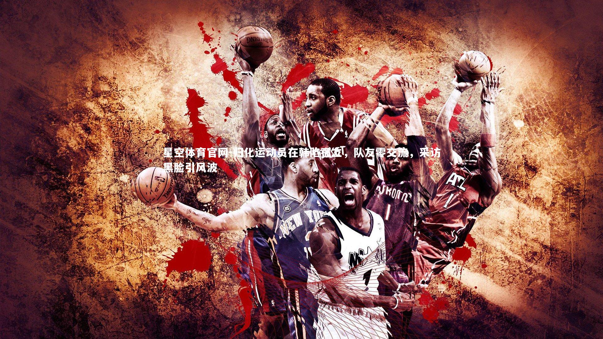 星空体育官网-归化运动员在韩陷孤立，队友零交流，采访黑脸引风波