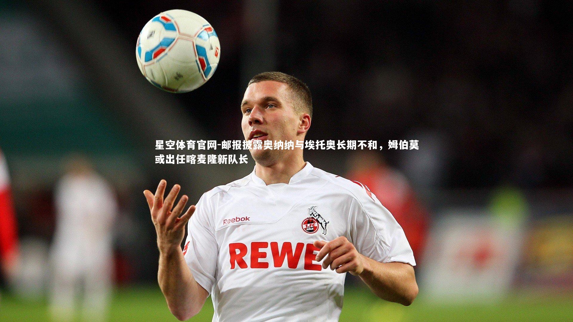 星空体育官网-邮报披露奥纳纳与埃托奥长期不和，姆伯莫或出任喀麦隆新队长